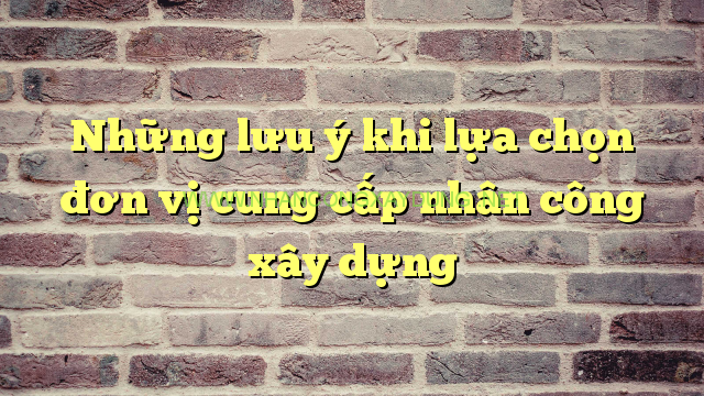 Những lưu ý khi lựa chọn đơn vị cung cấp nhân công xây dựng