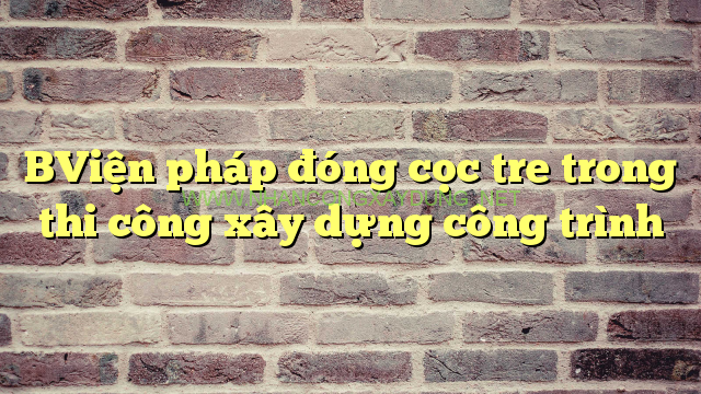BViện pháp đóng cọc tre trong thi công xây dựng công trình